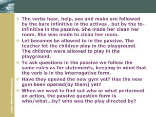 www.themegallery.com
 The verbs hear, help, see and make are followed
by the bare infinitive in the actives , but by the to-
infinitive in the passive. She made her clean her
room. She was made to clean her room.
 Let becomes be allowed to in the passive. The
teacher let the children play in the playground.
The children were allowed to play in the
playground.
 To ask questions in the passive we follow the
same rules as for statements, keeping in mind that
the verb is in the interrogative form.
 Have they opened the new gym yet? Has the new
gym been opened(by them) yet?
 When we want to find out who or what performed
an action, the passive question form is
who/what...by? who was the play directed by?
 