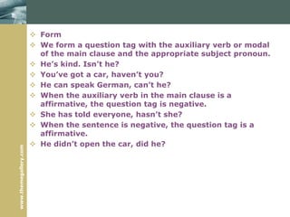 www.themegallery.com
 Form
 We form a question tag with the auxiliary verb or modal
of the main clause and the appropriate subject pronoun.
 He’s kind. Isn’t he?
 You’ve got a car, haven’t you?
 He can speak German, can’t he?
 When the auxiliary verb in the main clause is a
affirmative, the question tag is negative.
 She has told everyone, hasn’t she?
 When the sentence is negative, the question tag is a
affirmative.
 He didn’t open the car, did he?
 