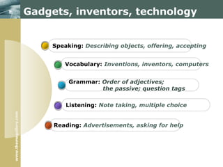www.themegallery.com
Gadgets, inventors, technology
Reading: Advertisements, asking for help
Listening: Note taking, multiple choice
Grammar: Order of adjectives;
the passive; question tags
Vocabulary: Inventions, inventors, computers
Speaking: Describing objects, offering, accepting
 