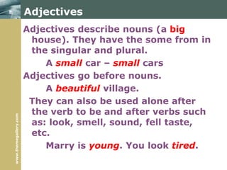 www.themegallery.com
Adjectives
Adjectives describe nouns (a big
house). They have the some from in
the singular and plural.
A small car – small cars
Adjectives go before nouns.
A beautiful village.
They can also be used alone after
the verb to be and after verbs such
as: look, smell, sound, fell taste,
etc.
Marry is young. You look tired.
 