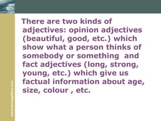 www.themegallery.com
There are two kinds of
adjectives: opinion adjectives
(beautiful, good, etc.) which
show what a person thinks of
somebody or something and
fact adjectives (long, strong,
young, etc.) which give us
factual information about age,
size, colour , etc.
 