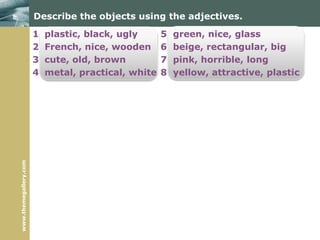 www.themegallery.com
Describe the objects using the adjectives.
1 plastic, black, ugly 5 green, nice, glass
2 French, nice, wooden 6 beige, rectangular, big
3 cute, old, brown 7 pink, horrible, long
4 metal, practical, white 8 yellow, attractive, plastic
 