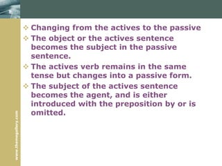 www.themegallery.com
 Changing from the actives to the passive
 The object or the actives sentence
becomes the subject in the passive
sentence.
 The actives verb remains in the same
tense but changes into a passive form.
 The subject of the actives sentence
becomes the agent, and is either
introduced with the preposition by or is
omitted.
 