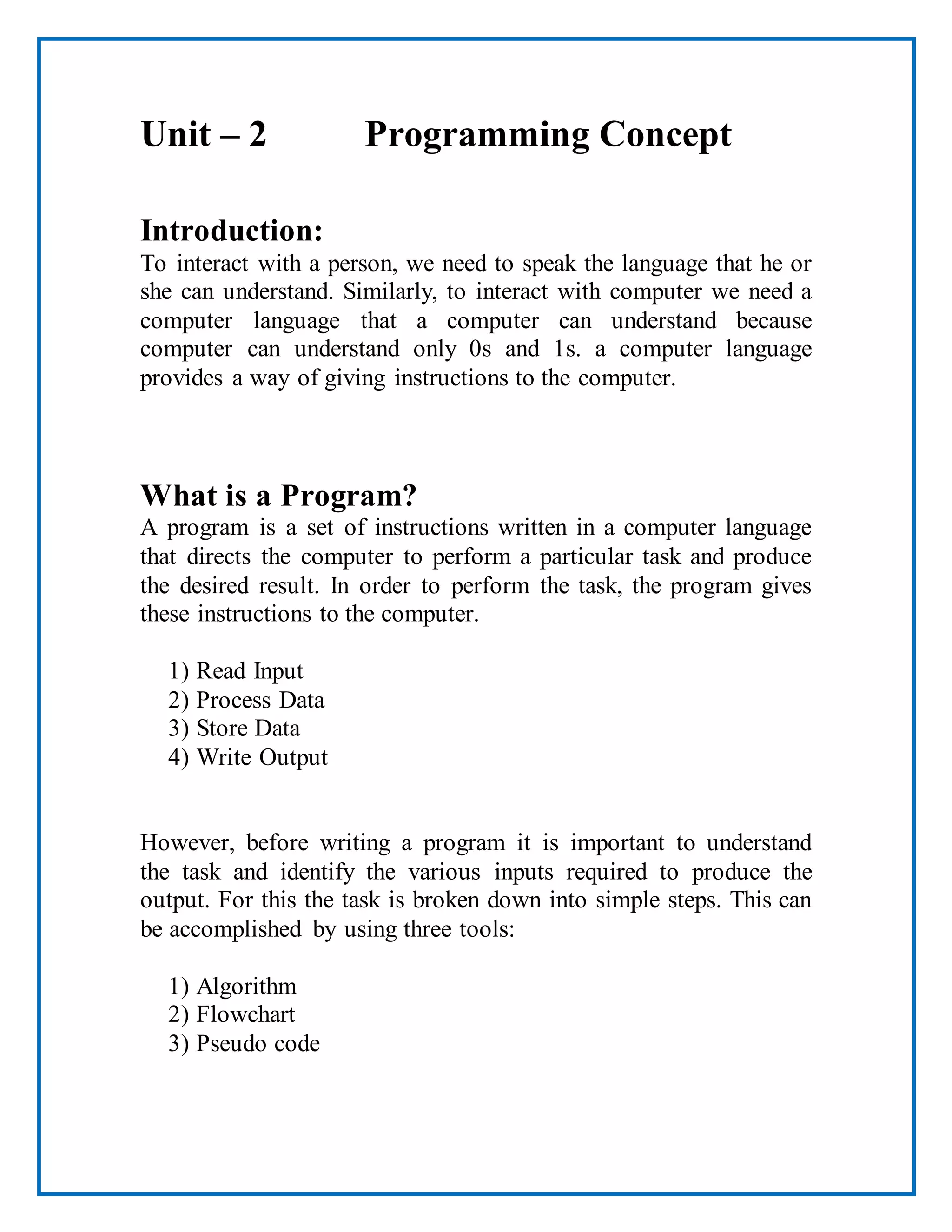 Unit – 2 Programming Concept
Introduction:
To interact with a person, we need to speak the language that he or
she can understand. Similarly, to interact with computer we need a
computer language that a computer can understand because
computer can understand only 0s and 1s. a computer language
provides a way of giving instructions to the computer.
What is a Program?
A program is a set of instructions written in a computer language
that directs the computer to perform a particular task and produce
the desired result. In order to perform the task, the program gives
these instructions to the computer.
1) Read Input
2) Process Data
3) Store Data
4) Write Output
However, before writing a program it is important to understand
the task and identify the various inputs required to produce the
output. For this the task is broken down into simple steps. This can
be accomplished by using three tools:
1) Algorithm
2) Flowchart
3) Pseudo code
 