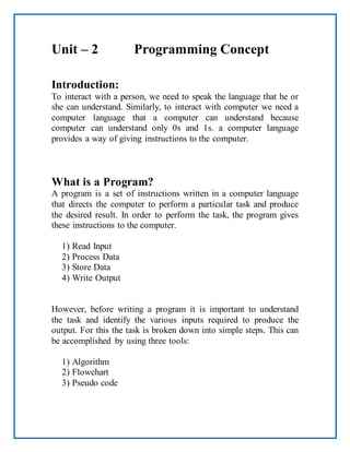 Unit – 2 Programming Concept
Introduction:
To interact with a person, we need to speak the language that he or
she can understand. Similarly, to interact with computer we need a
computer language that a computer can understand because
computer can understand only 0s and 1s. a computer language
provides a way of giving instructions to the computer.
What is a Program?
A program is a set of instructions written in a computer language
that directs the computer to perform a particular task and produce
the desired result. In order to perform the task, the program gives
these instructions to the computer.
1) Read Input
2) Process Data
3) Store Data
4) Write Output
However, before writing a program it is important to understand
the task and identify the various inputs required to produce the
output. For this the task is broken down into simple steps. This can
be accomplished by using three tools:
1) Algorithm
2) Flowchart
3) Pseudo code
 