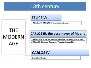 18th century
THE
MODERN
AGE
FELIPE V:
ABSOLUTE MONARCHY: unlimited power
CARLOS III: the best mayor of Madrid
Created hospitals, museums, sewage systems, fountains…
In Madrid: Botanic Gardens, Puerta de Alcalá…
CARLOS IV
Goya Paintings
 