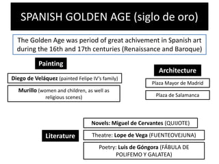 SPANISH GOLDEN AGE (siglo de oro)
The Golden Age was period of great achivement in Spanish art
during the 16th and 17th centuries (Renaissance and Baroque)
Painting
Diego de Veláquez (painted Felipe IV’s family)
Murillo (women and children, as well as
religious scenes)
Architecture
Plaza Mayor de Madrid
Plaza de Salamanca
Literature
Novels: Miguel de Cervantes (QUIJOTE)
Theatre: Lope de Vega (FUENTEOVEJUNA)
Poetry: Luis de Góngora (FÁBULA DE
POLIFEMO Y GALATEA)
 