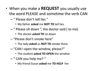 • When you make a REQUEST you usually use
the word PLEASE and sometime the verb CAN
– “ Please don’t tell lies “
• My father asked me NOT TO tell lies
– “ Please sit down “, the doctor said ( to me)
• The doctor asked TO sit down
– “Please don’t smoke here”
• The lady asked us NOT TO smoke there
– “CAN I open the window, please?”
• The student asked TO OPEN the window
– “ CAN you help me? “
• My friend Susan asked me TO HELP her
 