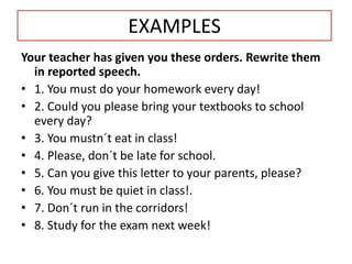 EXAMPLES
Your teacher has given you these orders. Rewrite them
in reported speech.
• 1. You must do your homework every day!
• 2. Could you please bring your textbooks to school
every day?
• 3. You mustn´t eat in class!
• 4. Please, don´t be late for school.
• 5. Can you give this letter to your parents, please?
• 6. You must be quiet in class!.
• 7. Don´t run in the corridors!
• 8. Study for the exam next week!
 