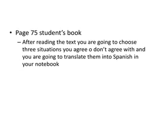• Page 75 student’s book
– After reading the text you are going to choose
three situations you agree o don’t agree with and
you are going to translate them into Spanish in
your notebook
 