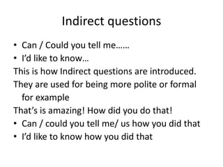 Indirect questions
• Can / Could you tell me……
• I’d like to know…
This is how Indirect questions are introduced.
They are used for being more polite or formal
for example
That’s is amazing! How did you do that!
• Can / could you tell me/ us how you did that
• I’d like to know how you did that
 