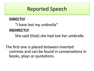 Reported Speech
DIRECTLY
“I have lost my umbrella”
INDIRECTLY
She said (that) she had lost her umbrella
The first one is placed between inverted
commas and can be found in conversations in
books, plays or quotations.
 