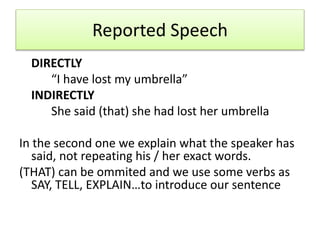 Reported Speech
DIRECTLY
“I have lost my umbrella”
INDIRECTLY
She said (that) she had lost her umbrella
In the second one we explain what the speaker has
said, not repeating his / her exact words.
(THAT) can be ommited and we use some verbs as
SAY, TELL, EXPLAIN…to introduce our sentence
 