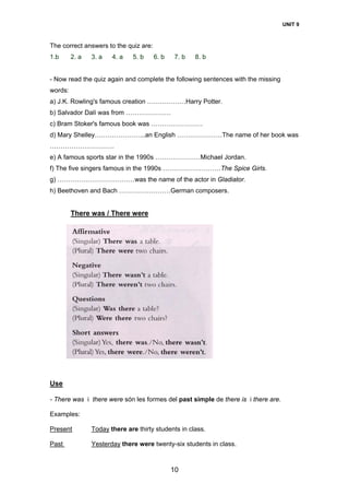UNIT 9
10
The correct answers to the quiz are:
1.b 2. a 3. a 4. a 5. b 6. b 7. b 8. b
- Now read the quiz again and complete the following sentences with the missing
words:
a) J.K. Rowling's famous creation ………………Harry Potter.
b) Salvador Dalí was from …………………
c) Bram Stoker's famous book was ……………………
d) Mary Shelley…………………...an English …………………The name of her book was
…………………………
e) A famous sports star in the 1990s …………………Michael Jordan.
f) The five singers famous in the 1990s ………………………The Spice Girls.
g) ………………………………was the name of the actor in Gladiator.
h) Beethoven and Bach ……………………German composers.
There was / There were
Use
- There was i there were són les formes del past simple de there is i there are.
Examples:
Present Today there are thirty students in class.
Past Yesterday there were twenty-six students in class.
 