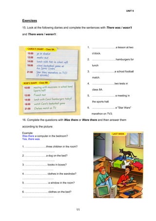 UNIT 9
11
Exercises
15. Look at the following diaries and complete the sentences with There was / wasn't
and There were / weren't :
1. ………………………a lesson at two
o'clock.
2. ………………………hamburgers for
lunch
3. ……………………..a school football
match.
4. ……………………..two tests in
class 8A.
5. …………………….. a meeting in
the sports hall.
6. …………………….. a "Star Wars"
marathon on TV3.
16. Complete the questions with Was there or Were there and then answer them
according to the picture:
Example:
Was there a computer in the bedroom?
Yes, there was
1. ……………………three children in the room?
……………………………….
2. ……………………a dog on the bed?
……………………………….
3. ……………………. books in boxes?
……………………………...
4. ……………………. clothes in the wardrobe?
………………………………
5. …………………….. a window in the room?
………………………………
6. …………………….. clothes on the bed?
………………………………
 