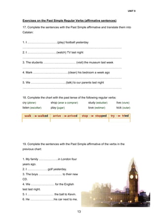 UNIT 9
13
Exercises on the Past Simple Regular Verbs (affirmative sentences)
17. Complete the sentences with the Past Simple affirmative and translate them into
Catalan:
1. I ………………………….(play) football yesterday
…………………………………………………………………………………………
2. I …………………………(watch) TV last night
…………………………………………………………………………………………
3. The students …………………………… (visit) the museum last week
…………………………………………………………………………………………
4. Mark ………………………………(clean) his bedroom a week ago
…………………………………………………………………………………………
5. We ………………………………(talk) to our parents last night
…………………………………………………………………………………………
18. Complete the chart with the past tense of the following regular verbs:
cry (plorar) shop (anar a comprar) study (estudiar) live (viure)
listen (escoltar) play (jugar) love (estimar) kick (xutar)
19. Complete the sentences with the Past Simple affirmative of the verbs in the
previous chart:
1. My family ………………..in London four
years ago.
2. I …………………golf yesterday.
3. The boys …………………… to their new
CD.
4. We …………………… for the English
test last night.
5. I ……………………… the ball to Kevin.
6. He ……………………his car next to me.
 