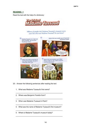 UNIT 9
14
READING 1
Read the text with the help of a dictionary:
20. - Answer the following sentences after reading the text:
1. What was Madame Tussaud's first name?
__________________________________________________
2. Where was Benjamin Franklin from?
__________________________________________________
3. When was Madame Tussaud in Paris?
__________________________________________________
4. What was the name of Madame Tussaud's first museum?
__________________________________________________
5. Where is Madame Tussaud's museum today?
__________________________________________________
 