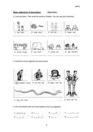 UNIT 9
3
Basic adjectives of description - Opposites -
2. Look and learn. Then write the words in Catalan. You can use your dictionary:
………………………. ……………………… ……………………… ……………………..
………………………. ……………………… ……………………… ……………………..
3. Circle the correct adjective for each picture:
4. Fill in the blanks with the correct letters to form an adjective:
 