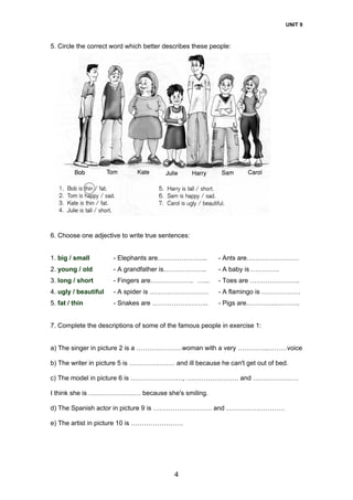 UNIT 9
4
5. Circle the correct word which better describes these people:
6. Choose one adjective to write true sentences:
1. big / small - Elephants are………………….. - Ants are……………………
2. young / old - A grandfather is……………….. - A baby is ………….
3. long / short - Fingers are……………….. …... - Toes are …………………..
4. ugly / beautiful - A spider is ……………………… - A flamingo is ………………
5. fat / thin - Snakes are …………………….. - Pigs are…………..………..
7. Complete the descriptions of some of the famous people in exercise 1:
a) The singer in picture 2 is a …………………woman with a very …………..………voice
b) The writer in picture 5 is ………………… and ill because he can't get out of bed.
c) The model in picture 6 is ……………………, …………………… and …………………
I think she is …………………… because she's smiling.
d) The Spanish actor in picture 9 is ……………………… and ………………………
e) The artist in picture 10 is ……………………
 