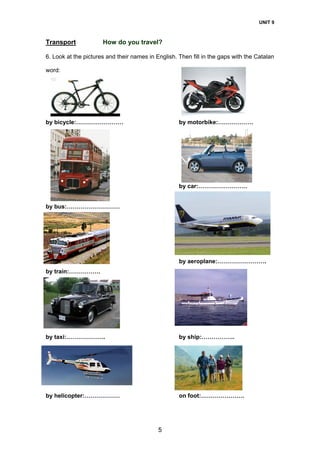 UNIT 9
5
Transport How do you travel?
6. Look at the pictures and their names in English. Then fill in the gaps with the Catalan
word:
by bicycle:…………………… by motorbike:………………
by car:…………………….
by bus:………………………
by aeroplane:…………………….
by train:…………….
by taxi:…………
by
by taxi:……………….. by ship:……………..
by
by helicopter:……………… on foot:………………….
 