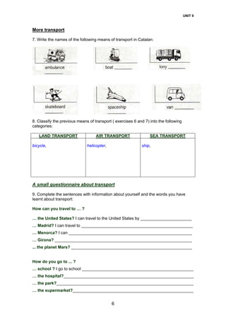 UNIT 9
6
More transport
7. Write the names of the following means of transport in Catalan:
8. Classify the previous means of transport ( exercises 6 and 7) into the following
categories:
LAND TRANSPORT AIR TRANSPORT SEA TRANSPORT
bicycle, helicopter, ship,
A small questionnaire about transport
9. Complete the sentences with information about yourself and the words you have
learnt about transport:
How can you travel to … ?
… the United States? I can travel to the United States by ______________________
… Madrid? I can travel to ________________________________________________
… Menorca? I can _____________________________________________________
… Girona? ___________________________________________________________
... the planet Mars? ____________________________________________________
How do you go to ... ?
… school ? I go to school ________________________________________________
… the hospital?________________________________________________________
… the park?___________________________________________________________
… the supermarket?____________________________________________________
 