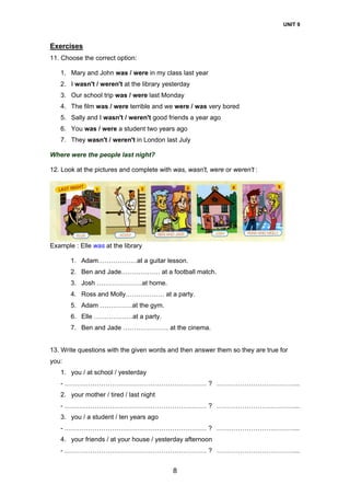 UNIT 9
8
Exercises
11. Choose the correct option:
1. Mary and John was / were in my class last year
2. I wasn't / weren't at the library yesterday
3. Our school trip was / were last Monday
4. The film was / were terrible and we were / was very bored
5. Sally and I wasn't / weren't good friends a year ago
6. You was / were a student two years ago
7. They wasn't / weren't in London last July
Where were the people last night?
12. Look at the pictures and complete with was, wasn't, were or weren't :
Example : Elle was at the library
1. Adam………………at a guitar lesson.
2. Ben and Jade……………… at a football match.
3. Josh …………………at home.
4. Ross and Molly……………… at a party.
5. Adam ……………at the gym.
6. Elle ………………at a party.
7. Ben and Jade ………………… at the cinema.
13. Write questions with the given words and then answer them so they are true for
you:
1. you / at school / yesterday
- ………………………………………………………… ? ………………………………...
2. your mother / tired / last night
- ………………………………………………………… ? ………………………………...
3. you / a student / ten years ago
- ………………………………………………………… ? ………………………………...
4. your friends / at your house / yesterday afternoon
- ………………………………………………………… ? ………………………………...
 