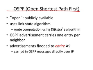 OSPF (Open Shortest Path First)
• “open”: publicly available
• uses link state algorithm
– route computation using Dijkstra’s algorithm
• OSPF advertisement carries one entry per
neighbor
• advertisements flooded to entire AS
– carried in OSPF messages directly over IP
 