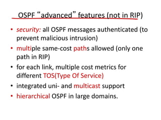 OSPF “advanced” features (not in RIP)
• security: all OSPF messages authenticated (to
prevent malicious intrusion)
• multiple same-cost paths allowed (only one
path in RIP)
• for each link, multiple cost metrics for
different TOS(Type Of Service)
• integrated uni- and multicast support
• hierarchical OSPF in large domains.
 