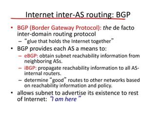 Internet inter-AS routing: BGP
• BGP (Border Gateway Protocol): the de facto
inter-domain routing protocol
– “glue that holds the Internet together”
• BGP provides each AS a means to:
– eBGP: obtain subnet reachability information from
neighboring ASs.
– iBGP: propagate reachability information to all AS-
internal routers.
– determine “good” routes to other networks based
on reachability information and policy.
• allows subnet to advertise its existence to rest
of Internet: “I am here”
 