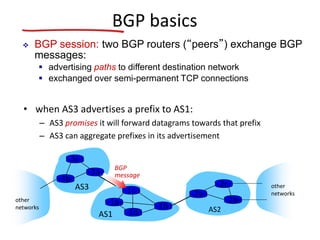 BGP basics
• when AS3 advertises a prefix to AS1:
– AS3 promises it will forward datagrams towards that prefix
– AS3 can aggregate prefixes in its advertisement
AS3
AS2
3b
3c
3a
AS1
1c
1a
1d
1b
2a
2c
2b
other
networks
other
networks
 BGP session: two BGP routers (“peers”) exchange BGP
messages:
 advertising paths to different destination network
 exchanged over semi-permanent TCP connections
BGP
message
 