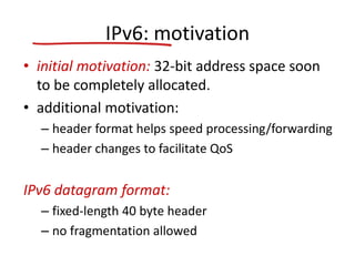 IPv6: motivation
• initial motivation: 32-bit address space soon
to be completely allocated.
• additional motivation:
– header format helps speed processing/forwarding
– header changes to facilitate QoS
IPv6 datagram format:
– fixed-length 40 byte header
– no fragmentation allowed
 