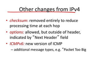 Other changes from IPv4
• checksum: removed entirely to reduce
processing time at each hop
• options: allowed, but outside of header,
indicated by “Next Header” field
• ICMPv6: new version of ICMP
– additional message types, e.g. “Packet Too Big
 