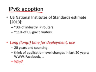 IPv6: adoption
• US National Institutes of Standards estimate
[2013]:
– ~3% of industry IP routers
– ~11% of US gov’t routers
• Long (long!) time for deployment, use
– 20 years and counting!
– think of application-level changes in last 20 years:
WWW, Facebook, …
– Why?
 