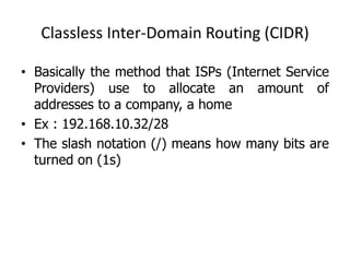 Classless Inter-Domain Routing (CIDR)
• Basically the method that ISPs (Internet Service
Providers) use to allocate an amount of
addresses to a company, a home
• Ex : 192.168.10.32/28
• The slash notation (/) means how many bits are
turned on (1s)
 