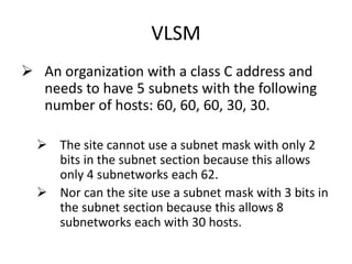 VLSM
 An organization with a class C address and
needs to have 5 subnets with the following
number of hosts: 60, 60, 60, 30, 30.
 The site cannot use a subnet mask with only 2
bits in the subnet section because this allows
only 4 subnetworks each 62.
 Nor can the site use a subnet mask with 3 bits in
the subnet section because this allows 8
subnetworks each with 30 hosts.
 