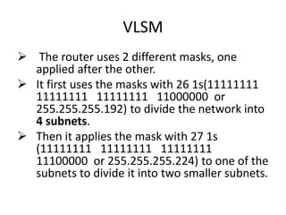 VLSM
 The router uses 2 different masks, one
applied after the other.
 It first uses the masks with 26 1s(11111111
11111111 11111111 11000000 or
255.255.255.192) to divide the network into
4 subnets.
 Then it applies the mask with 27 1s
(11111111 11111111 11111111
11100000 or 255.255.255.224) to one of the
subnets to divide it into two smaller subnets.
 