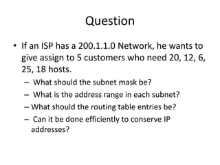 • If an ISP has a 200.1.1.0 Network, he wants to
give assign to 5 customers who need 20, 12, 6,
25, 18 hosts.
– What should the subnet mask be?
– What is the address range in each subnet?
– What should the routing table entries be?
– Can it be done efficiently to conserve IP
addresses?
Question
 