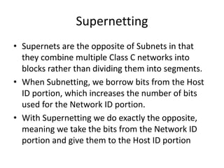 Supernetting
• Supernets are the opposite of Subnets in that
they combine multiple Class C networks into
blocks rather than dividing them into segments.
• When Subnetting, we borrow bits from the Host
ID portion, which increases the number of bits
used for the Network ID portion.
• With Supernetting we do exactly the opposite,
meaning we take the bits from the Network ID
portion and give them to the Host ID portion
 