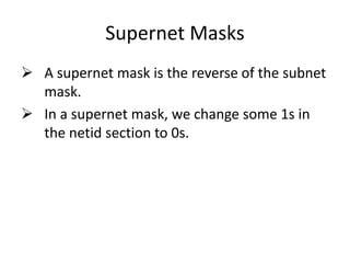 Supernet Masks
 A supernet mask is the reverse of the subnet
mask.
 In a supernet mask, we change some 1s in
the netid section to 0s.
 