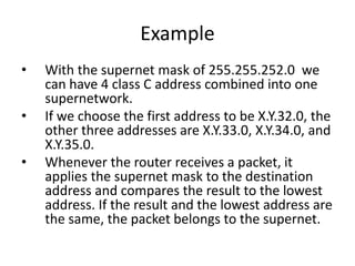 Example
• With the supernet mask of 255.255.252.0 we
can have 4 class C address combined into one
supernetwork.
• If we choose the first address to be X.Y.32.0, the
other three addresses are X.Y.33.0, X.Y.34.0, and
X.Y.35.0.
• Whenever the router receives a packet, it
applies the supernet mask to the destination
address and compares the result to the lowest
address. If the result and the lowest address are
the same, the packet belongs to the supernet.
 