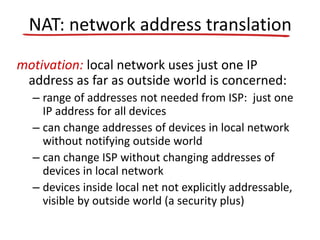motivation: local network uses just one IP
address as far as outside world is concerned:
– range of addresses not needed from ISP: just one
IP address for all devices
– can change addresses of devices in local network
without notifying outside world
– can change ISP without changing addresses of
devices in local network
– devices inside local net not explicitly addressable,
visible by outside world (a security plus)
NAT: network address translation
 