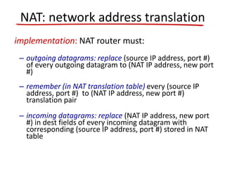 implementation: NAT router must:
– outgoing datagrams: replace (source IP address, port #)
of every outgoing datagram to (NAT IP address, new port
#)
– remember (in NAT translation table) every (source IP
address, port #) to (NAT IP address, new port #)
translation pair
– incoming datagrams: replace (NAT IP address, new port
#) in dest fields of every incoming datagram with
corresponding (source IP address, port #) stored in NAT
table
NAT: network address translation
 