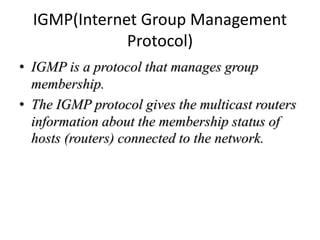 IGMP(Internet Group Management
Protocol)
• IGMP is a protocol that manages group
membership.
• The IGMP protocol gives the multicast routers
information about the membership status of
hosts (routers) connected to the network.
 