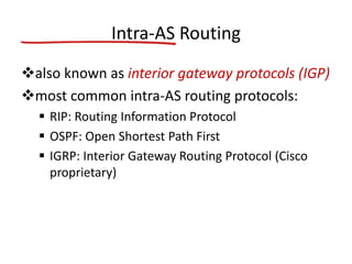 Intra-AS Routing
also known as interior gateway protocols (IGP)
most common intra-AS routing protocols:
 RIP: Routing Information Protocol
 OSPF: Open Shortest Path First
 IGRP: Interior Gateway Routing Protocol (Cisco
proprietary)
 