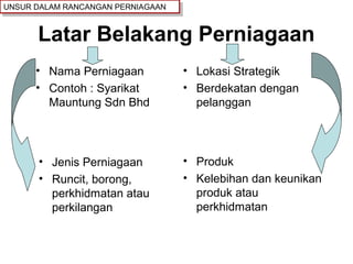 Latar Belakang Perniagaan
• Nama Perniagaan
• Contoh : Syarikat
Mauntung Sdn Bhd
• Lokasi Strategik
• Berdekatan dengan
pelanggan
• Jenis Perniagaan
• Runcit, borong,
perkhidmatan atau
perkilangan
• Produk
• Kelebihan dan keunikan
produk atau
perkhidmatan
UNSUR DALAM RANCANGAN PERNIAGAANUNSUR DALAM RANCANGAN PERNIAGAAN
 