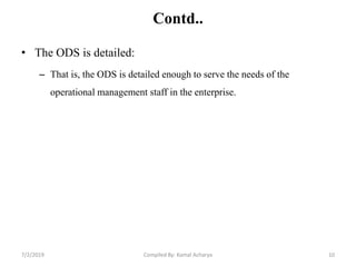 Contd..
• The ODS is detailed:
– That is, the ODS is detailed enough to serve the needs of the
operational management staff in the enterprise.
7/2/2019 10Compiled By: Kamal Acharya
 