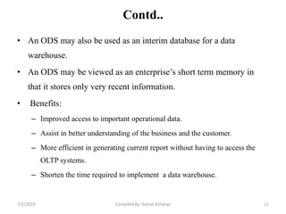 Contd..
• An ODS may also be used as an interim database for a data
warehouse.
• An ODS may be viewed as an enterprise’s short term memory in
that it stores only very recent information.
• Benefits:
– Improved access to important operational data.
– Assist in better understanding of the business and the customer.
– More efficient in generating current report without having to access the
OLTP systems.
– Shorten the time required to implement a data warehouse.
7/2/2019 11Compiled By: Kamal Acharya
 
