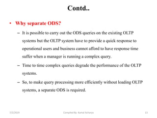 Contd..
• Why separate ODS?
– It is possible to carry out the ODS queries on the existing OLTP
systems but the OLTP system have to provide a quick response to
operational users and business cannot afford to have response time
suffer when a manager is running a complex query.
– Time to time complex queries degrade the performance of the OLTP
systems.
– So, to make query processing more efficiently without loading OLTP
systems, a separate ODS is required.
7/2/2019 13Compiled By: Kamal Acharya
 