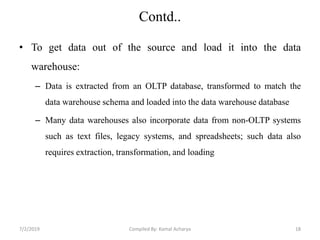 Contd..
• To get data out of the source and load it into the data
warehouse:
– Data is extracted from an OLTP database, transformed to match the
data warehouse schema and loaded into the data warehouse database
– Many data warehouses also incorporate data from non-OLTP systems
such as text files, legacy systems, and spreadsheets; such data also
requires extraction, transformation, and loading
7/2/2019 18Compiled By: Kamal Acharya
 