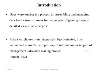 Introduction
• Data warehousing is a process for assembling and managing
data from various sources for the purpose of gaining a single
detailed view of an enterprise.
• A data warehouse is an integrated subject oriented, time
variant and non-volatile repository of information in support of
management’s decision making process. -Bill
Inmon(1992)
7/2/2019 2Compiled By: Kamal Acharya
 